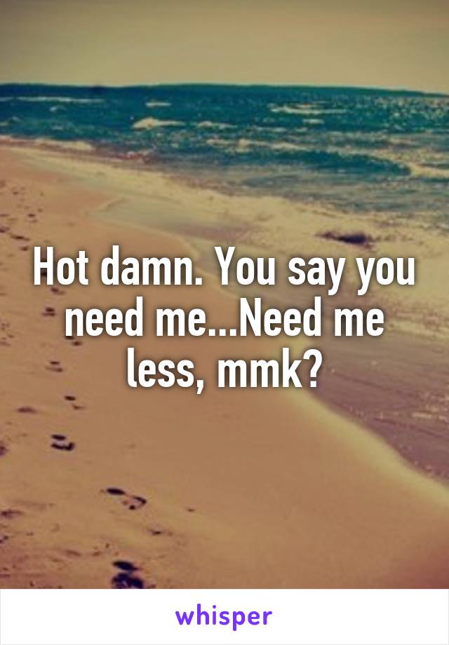 Hot damn. You say you need me...Need me less, mmk?