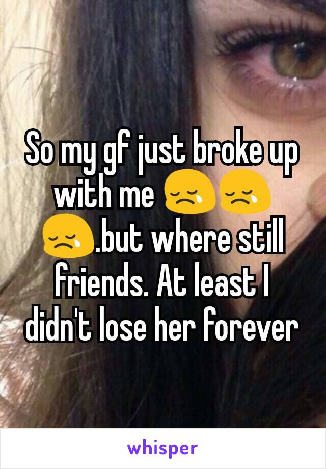 So my gf just broke up with me 😢😢😢.but where still friends. At least I didn't lose her forever