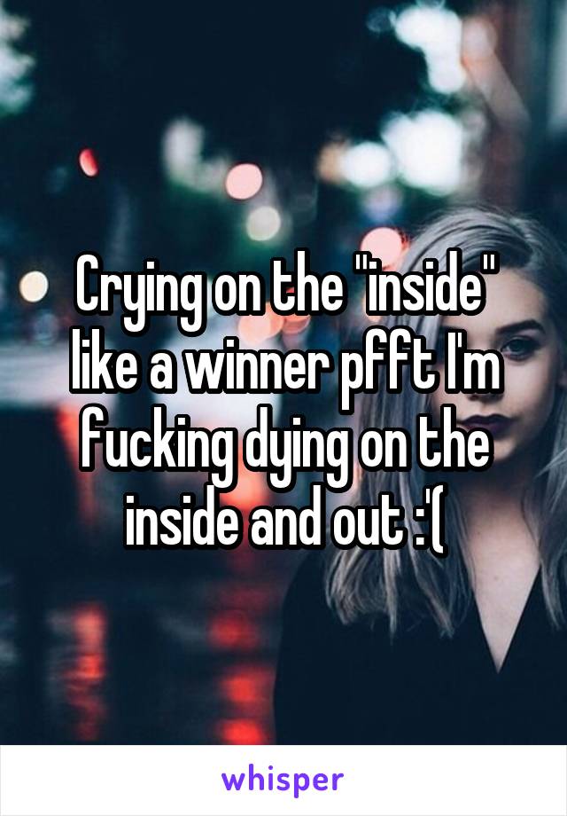 Crying on the "inside" like a winner pfft I'm fucking dying on the inside and out :'(