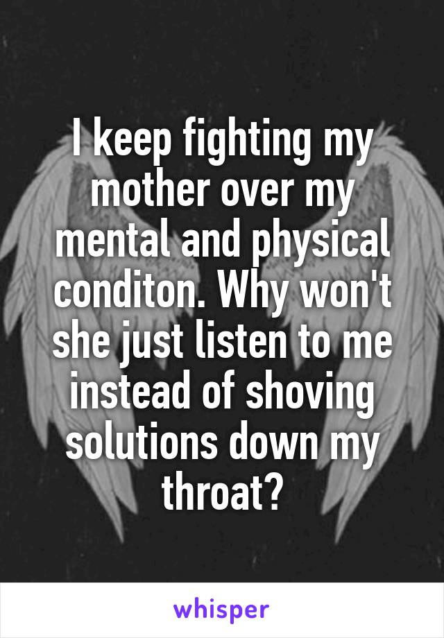 I keep fighting my mother over my mental and physical conditon. Why won't she just listen to me instead of shoving solutions down my throat?