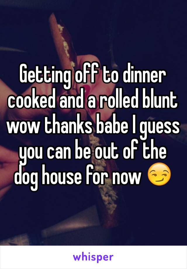 Getting off to dinner cooked and a rolled blunt wow thanks babe I guess you can be out of the dog house for now 😏