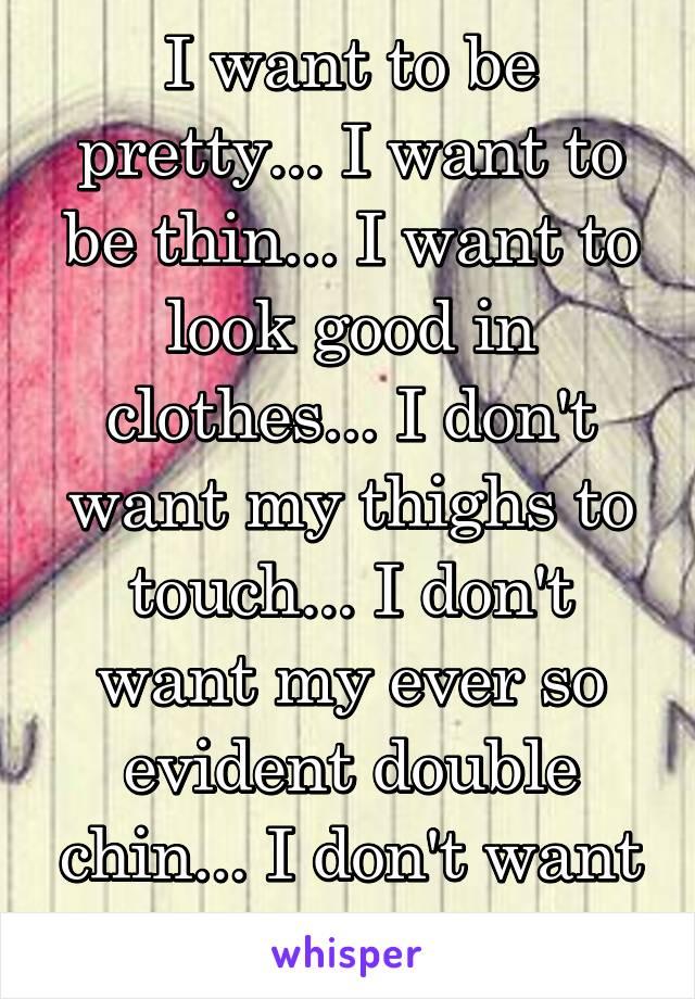 I want to be pretty... I want to be thin... I want to look good in clothes... I don't want my thighs to touch... I don't want my ever so evident double chin... I don't want my stomach..