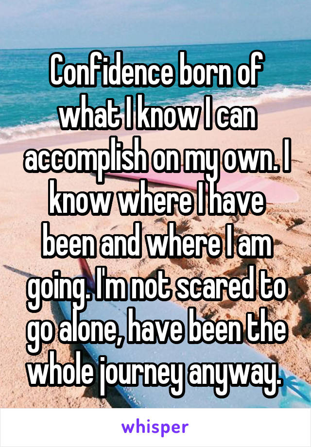 Confidence born of what I know I can accomplish on my own. I know where I have been and where I am going. I'm not scared to go alone, have been the whole journey anyway. 