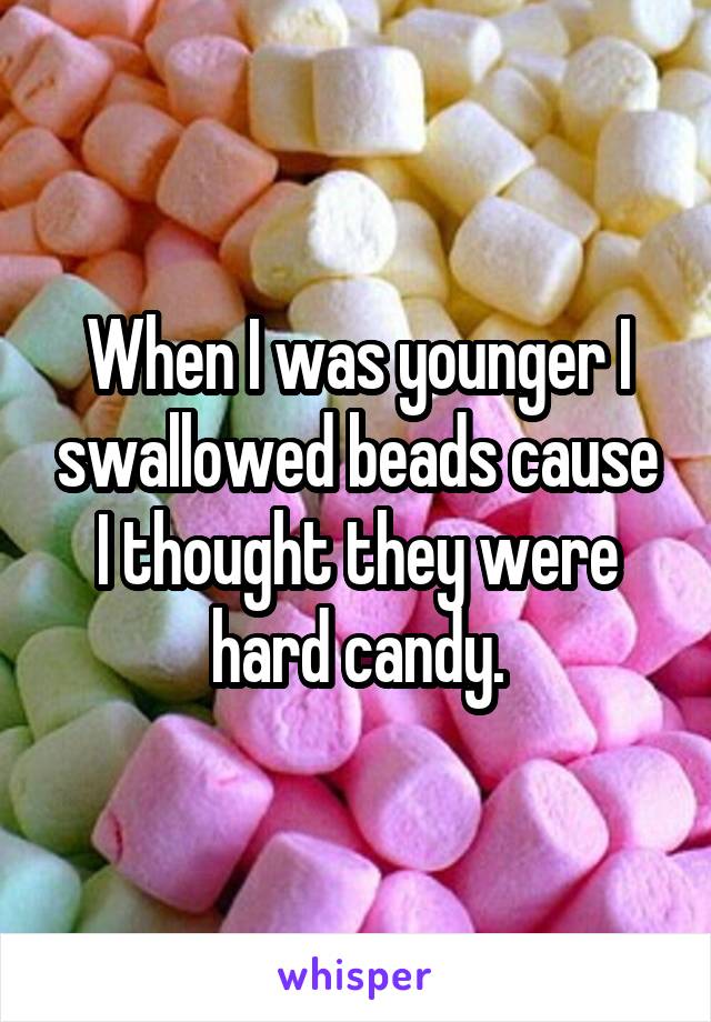 When I was younger I swallowed beads cause I thought they were hard candy.