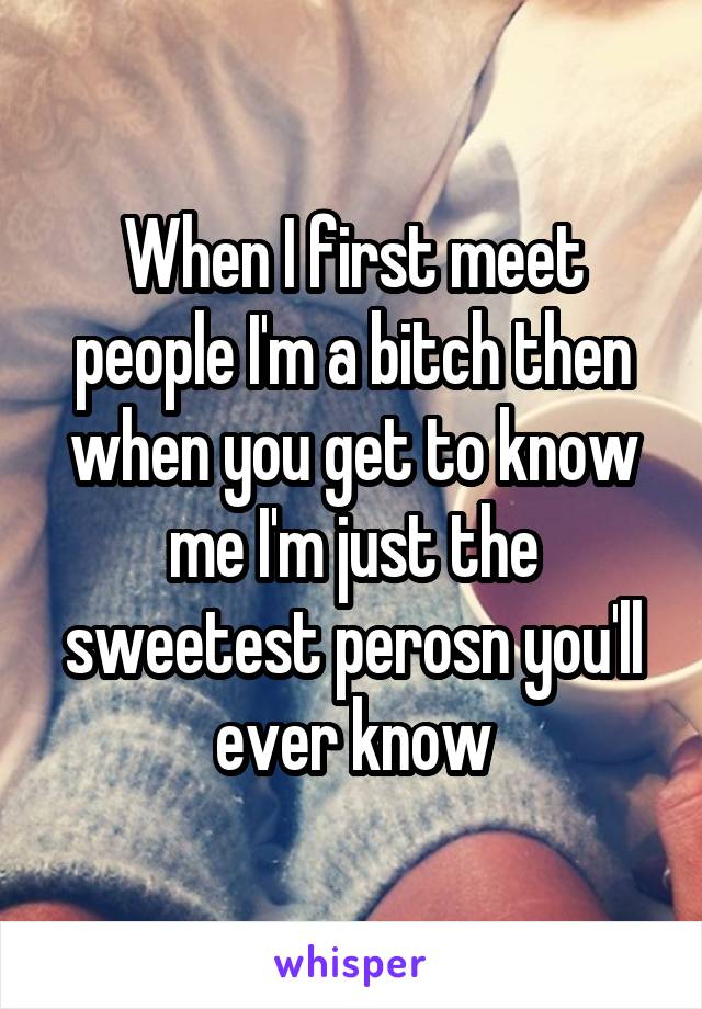 When I first meet people I'm a bitch then when you get to know me I'm just the sweetest perosn you'll ever know