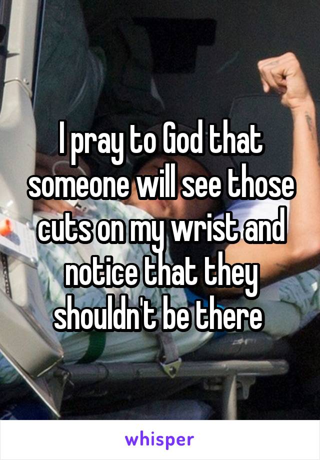 I pray to God that someone will see those cuts on my wrist and notice that they shouldn't be there 