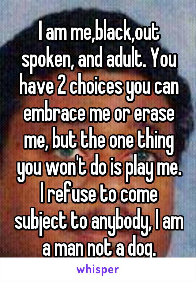 I am me,black,out spoken, and adult. You have 2 choices you can embrace me or erase me, but the one thing you won't do is play me. I refuse to come subject to anybody, I am a man not a dog.