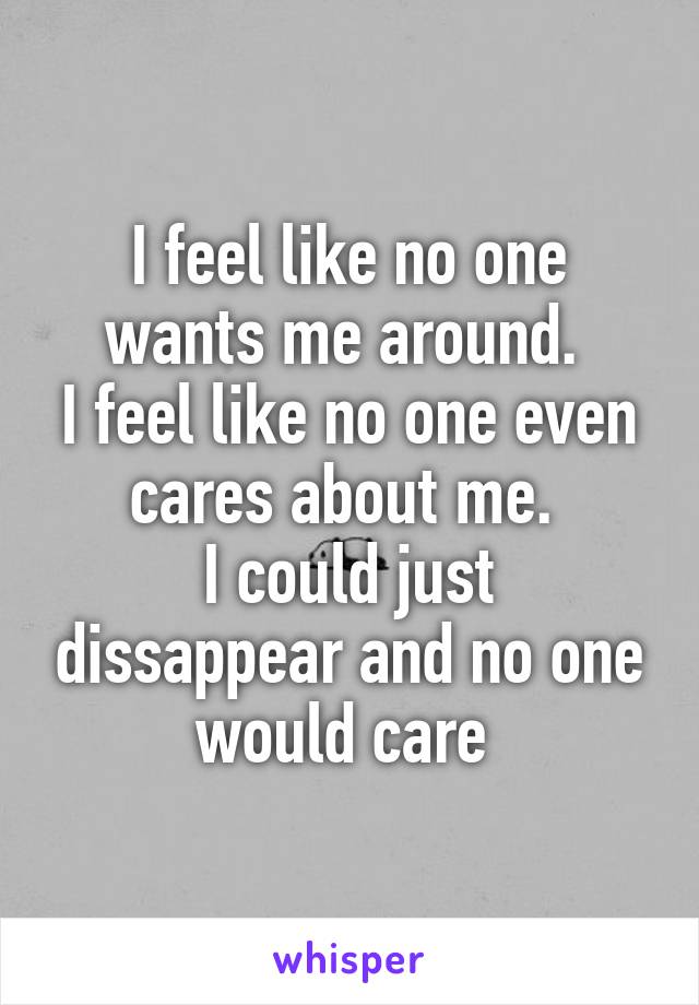 I feel like no one wants me around. 
I feel like no one even cares about me. 
I could just dissappear and no one would care 