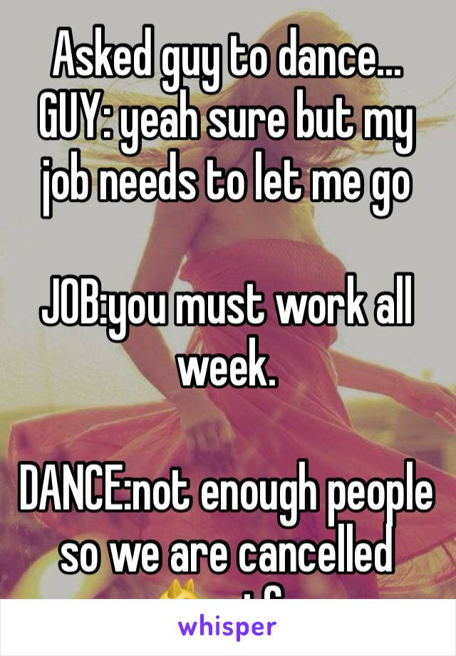 Asked guy to dance...
GUY: yeah sure but my job needs to let me go

JOB:you must work all week.

DANCE:not enough people so we are cancelled 
😾wtf...