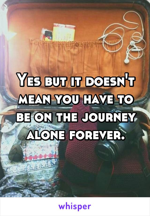 Yes but it doesn't mean you have to be on the journey alone forever.