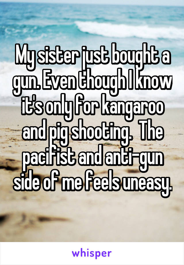 My sister just bought a gun. Even though I know it's only for kangaroo and pig shooting.  The pacifist and anti-gun side of me feels uneasy. 