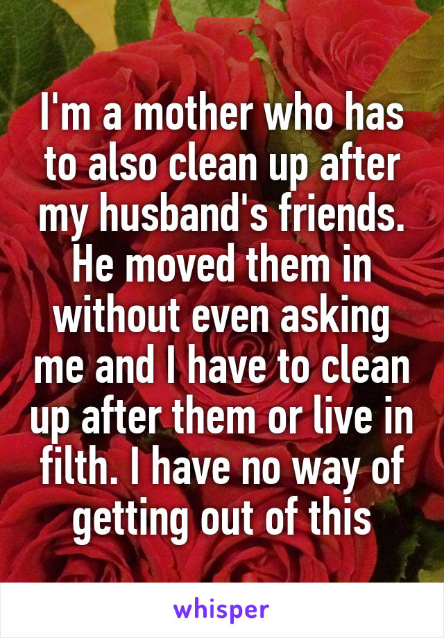 I'm a mother who has to also clean up after my husband's friends. He moved them in without even asking me and I have to clean up after them or live in filth. I have no way of getting out of this