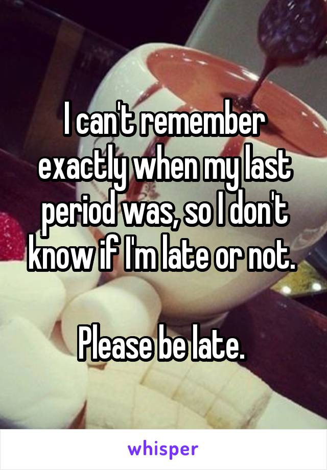 I can't remember exactly when my last period was, so I don't know if I'm late or not. 

Please be late. 