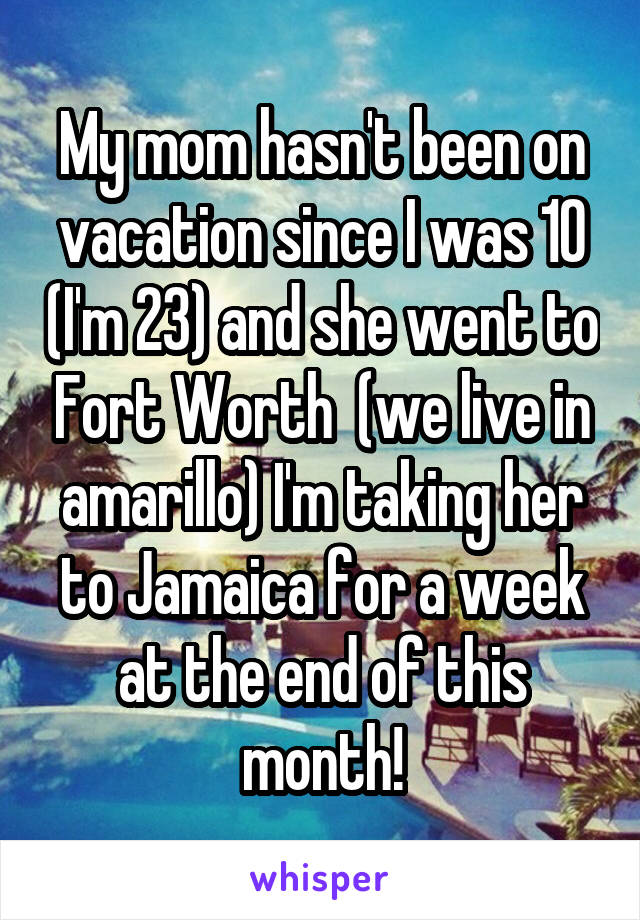 My mom hasn't been on vacation since I was 10 (I'm 23) and she went to Fort Worth  (we live in amarillo) I'm taking her to Jamaica for a week at the end of this month!