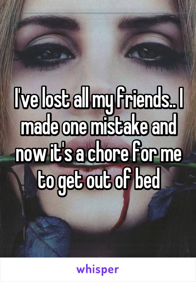 I've lost all my friends.. I made one mistake and now it's a chore for me to get out of bed