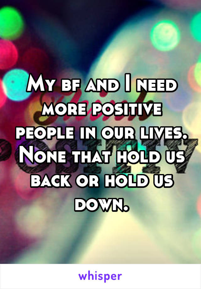 My bf and I need more positive people in our lives. None that hold us back or hold us down.