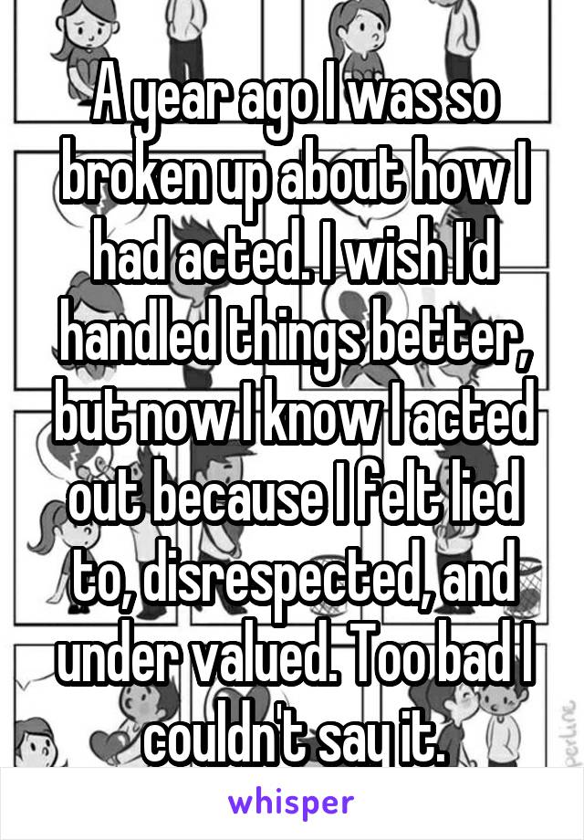 A year ago I was so broken up about how I had acted. I wish I'd handled things better, but now I know I acted out because I felt lied to, disrespected, and under valued. Too bad I couldn't say it.