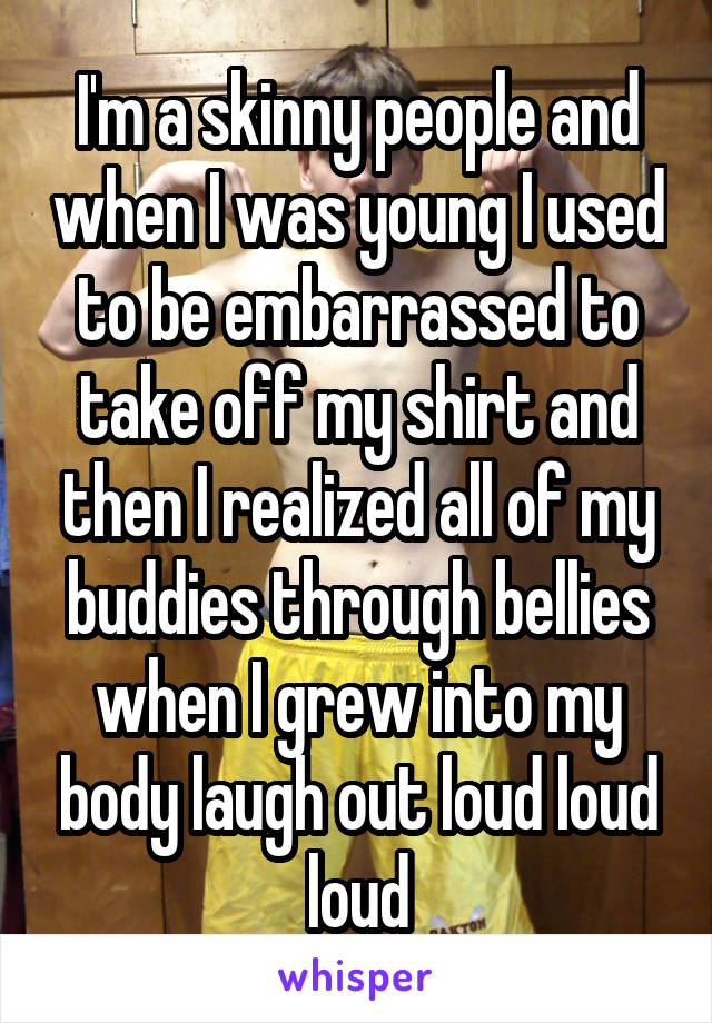 I'm a skinny people and when I was young I used to be embarrassed to take off my shirt and then I realized all of my buddies through bellies when I grew into my body laugh out loud loud loud