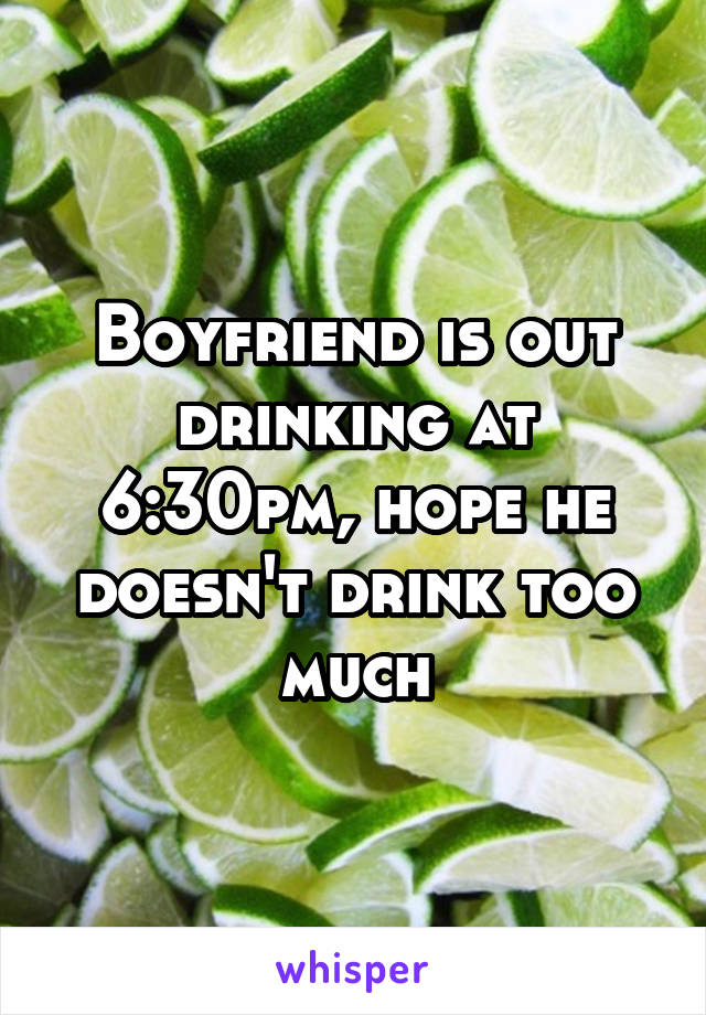 Boyfriend is out drinking at 6:30pm, hope he doesn't drink too much