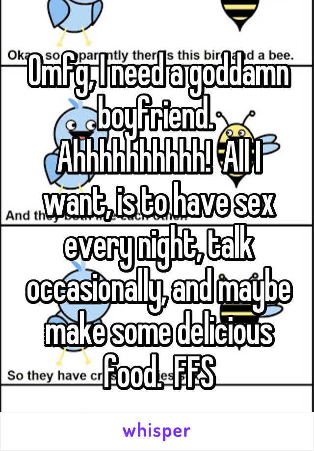 Omfg, I need a goddamn boyfriend.  Ahhhhhhhhhh!  All I want, is to have sex every night, talk occasionally, and maybe make some delicious food.  FFS