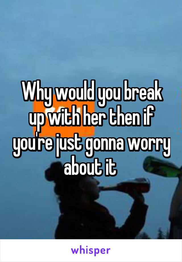 Why would you break up with her then if you're just gonna worry about it 