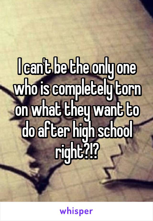 I can't be the only one who is completely torn on what they want to do after high school right?!?