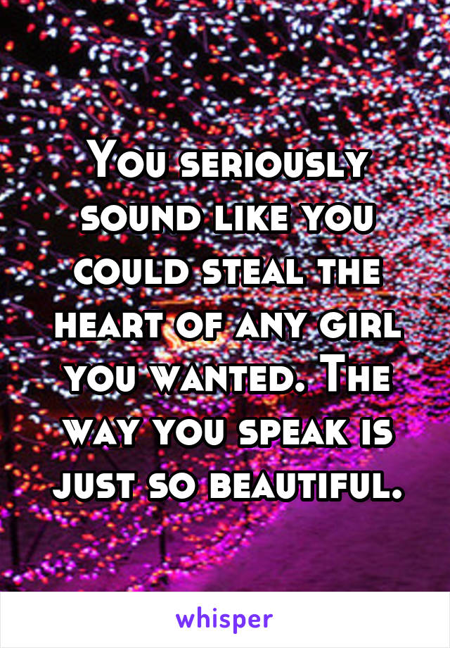 You seriously sound like you could steal the heart of any girl you wanted. The way you speak is just so beautiful.