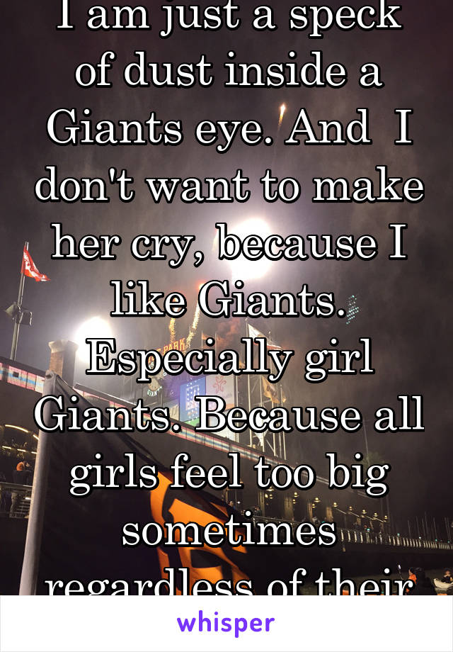 I am just a speck of dust inside a Giants eye. And  I don't want to make her cry, because I like Giants. Especially girl Giants. Because all girls feel too big sometimes regardless of their size.