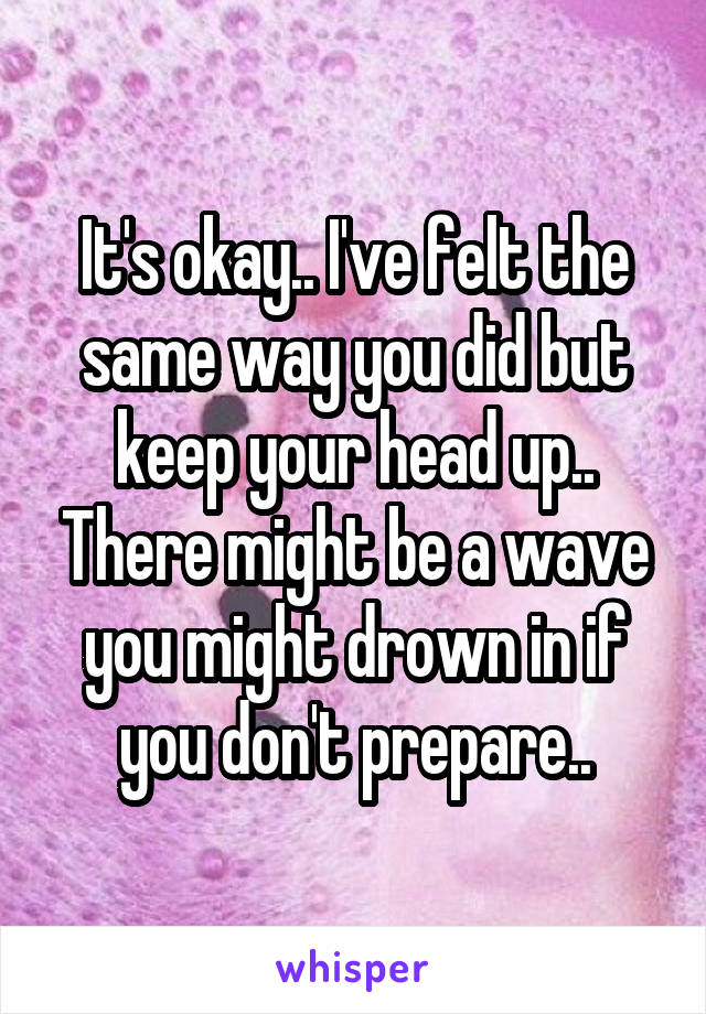 It's okay.. I've felt the same way you did but keep your head up.. There might be a wave you might drown in if you don't prepare..