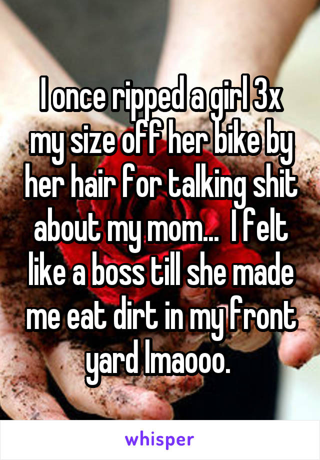 I once ripped a girl 3x my size off her bike by her hair for talking shit about my mom...  I felt like a boss till she made me eat dirt in my front yard lmaooo. 