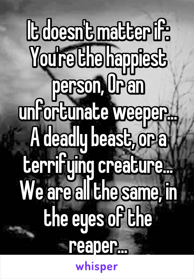 It doesn't matter if:
You're the happiest person, Or an unfortunate weeper...
A deadly beast, or a terrifying creature...
We are all the same, in the eyes of the reaper...