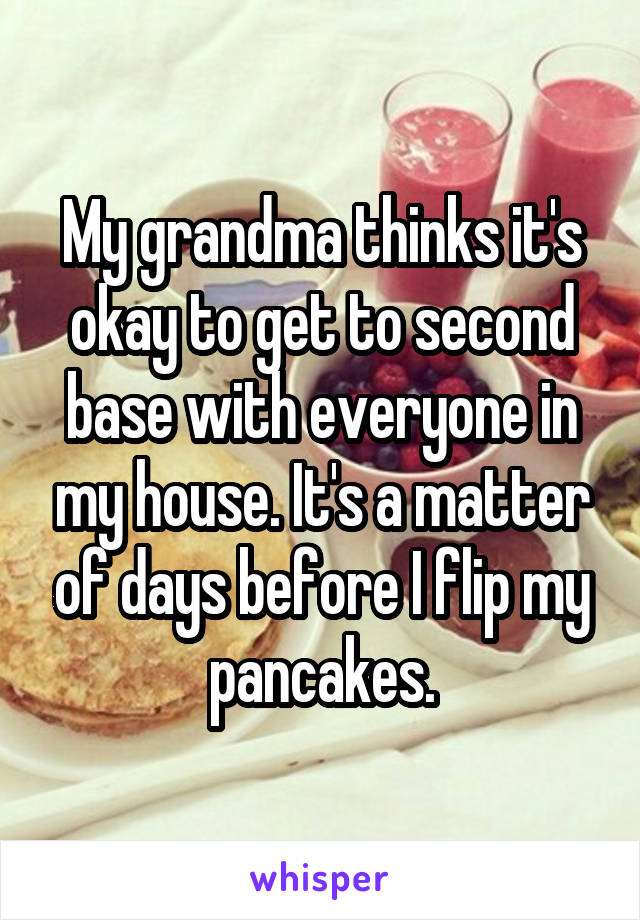 My grandma thinks it's okay to get to second base with everyone in my house. It's a matter of days before I flip my pancakes.