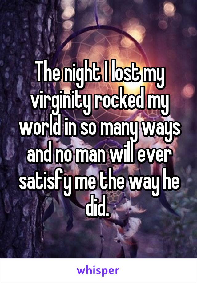 The night I lost my virginity rocked my world in so many ways and no man will ever satisfy me the way he did. 