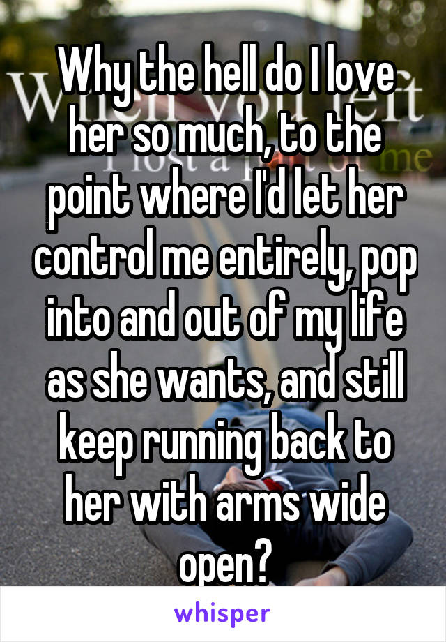 Why the hell do I love her so much, to the point where I'd let her control me entirely, pop into and out of my life as she wants, and still keep running back to her with arms wide open?