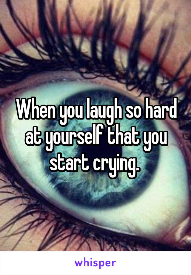 When you laugh so hard at yourself that you start crying. 