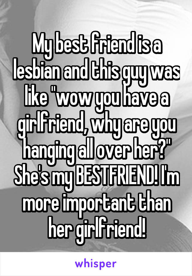 My best friend is a lesbian and this guy was like "wow you have a girlfriend, why are you hanging all over her?" She's my BESTFRIEND! I'm more important than her girlfriend!