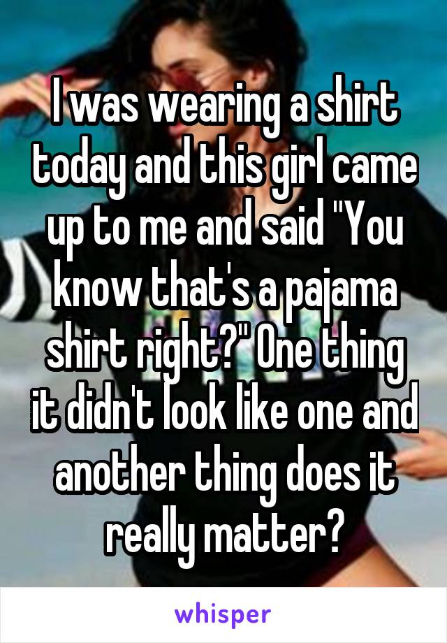 I was wearing a shirt today and this girl came up to me and said "You know that's a pajama shirt right?" One thing it didn't look like one and another thing does it really matter?