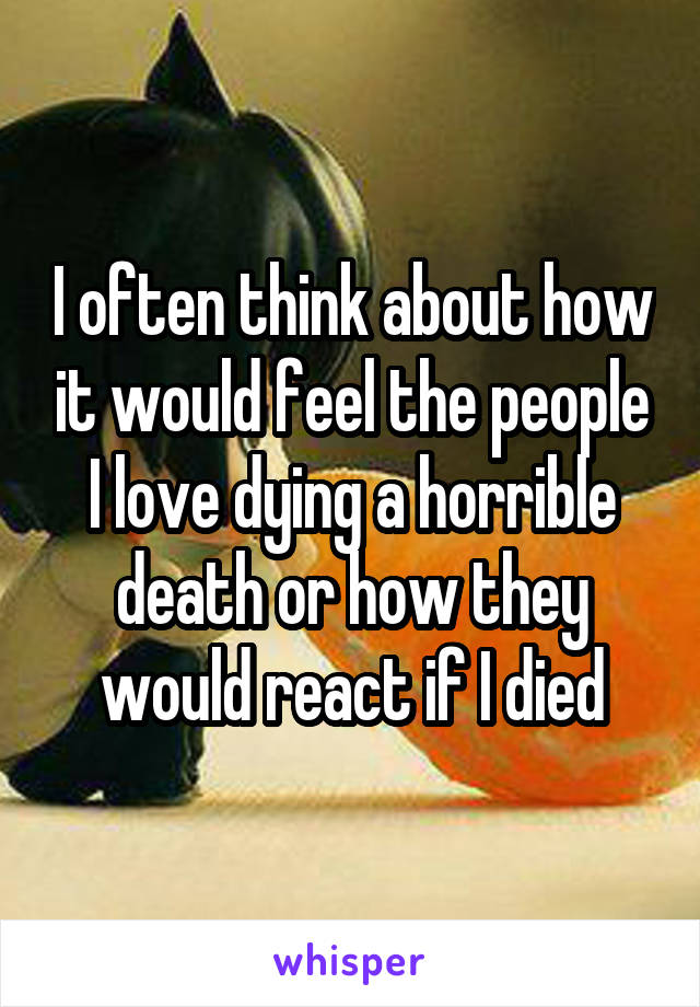 I often think about how it would feel the people I love dying a horrible death or how they would react if I died