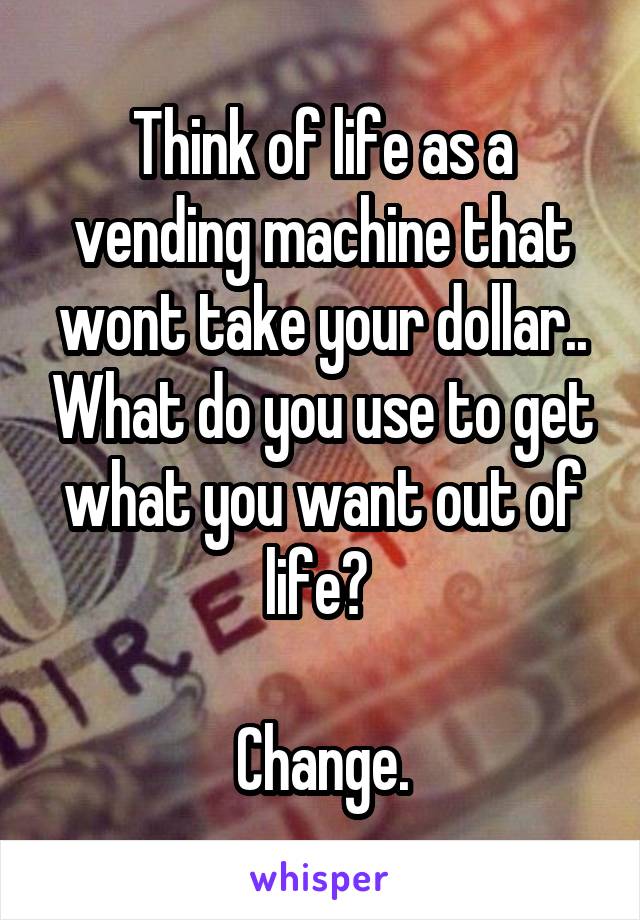 Think of life as a vending machine that wont take your dollar.. What do you use to get what you want out of life? 

Change.