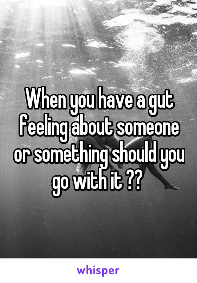 When you have a gut feeling about someone or something should you go with it ?? 