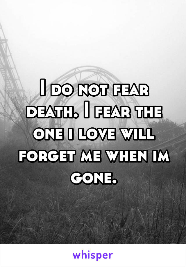 I do not fear death. I fear the one i love will forget me when im gone.