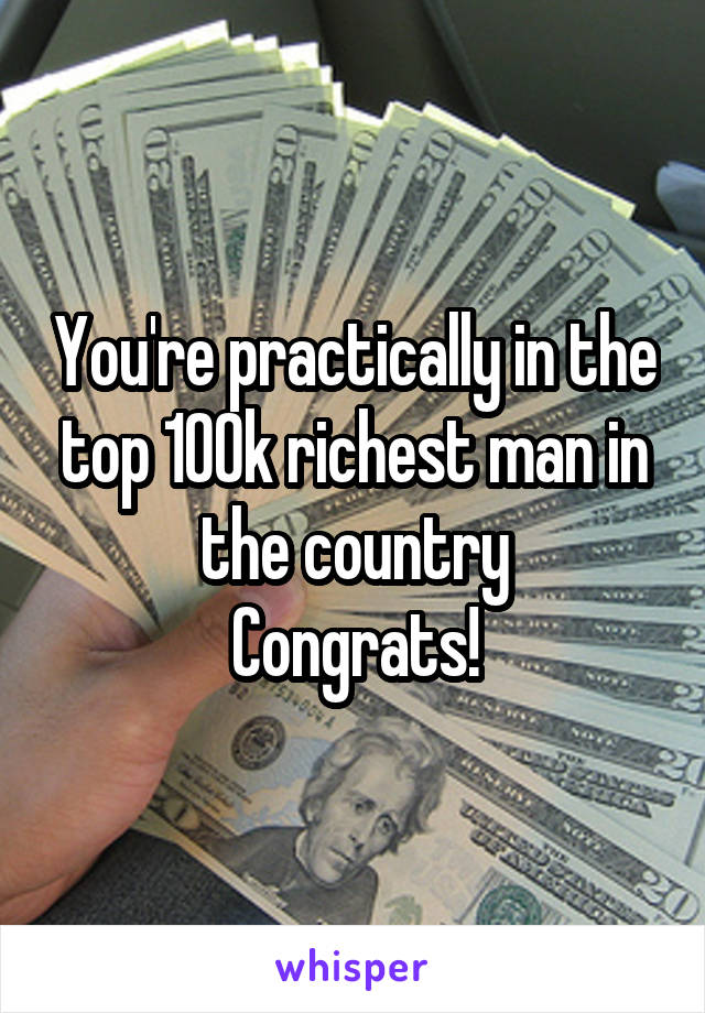 You're practically in the top 100k richest man in the country
Congrats!