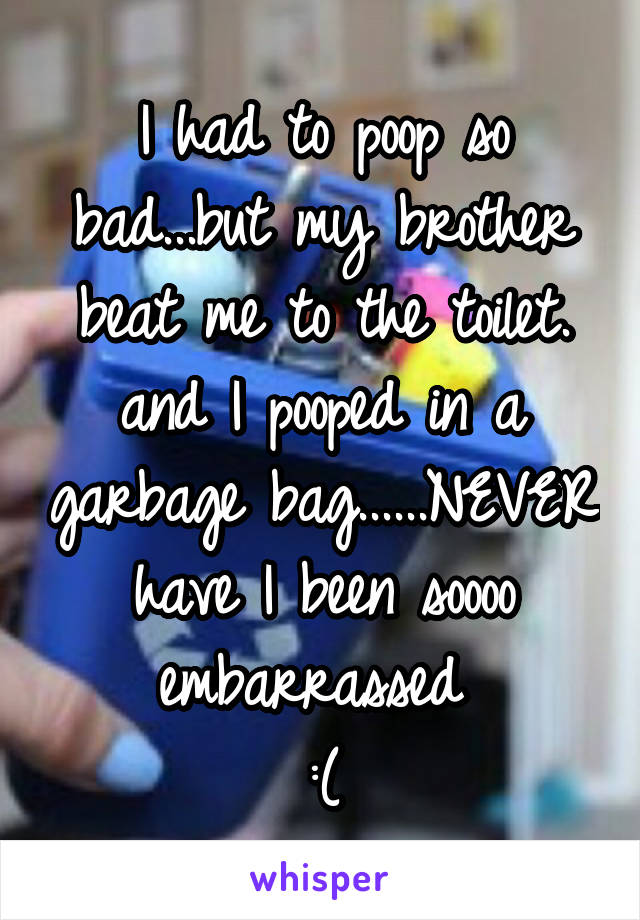 I had to poop so bad...but my brother beat me to the toilet. and I pooped in a garbage bag......NEVER have I been soooo embarrassed 
:(