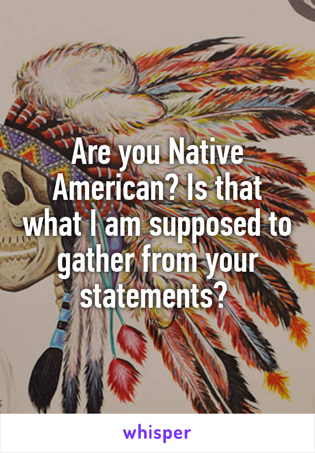 Are you Native American? Is that what I am supposed to gather from your statements? 