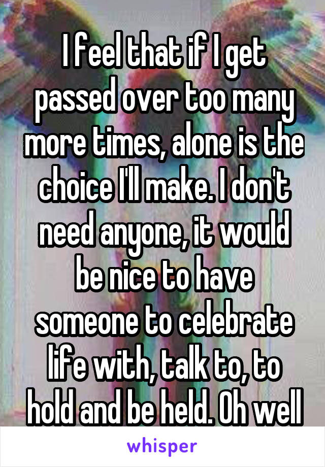 I feel that if I get passed over too many more times, alone is the choice I'll make. I don't need anyone, it would be nice to have someone to celebrate life with, talk to, to hold and be held. Oh well