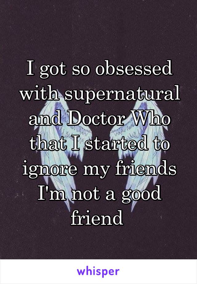 I got so obsessed with supernatural and Doctor Who that I started to ignore my friends I'm not a good friend 