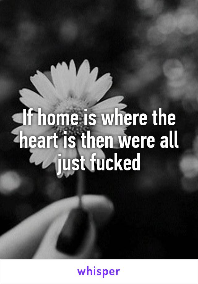 If home is where the heart is then were all just fucked