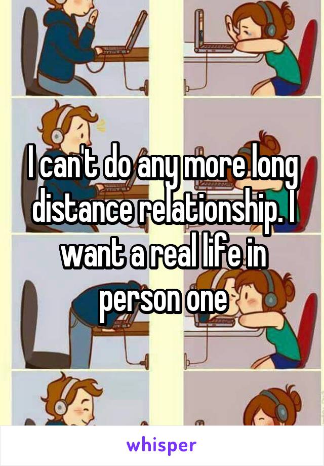 I can't do any more long distance relationship. I want a real life in person one