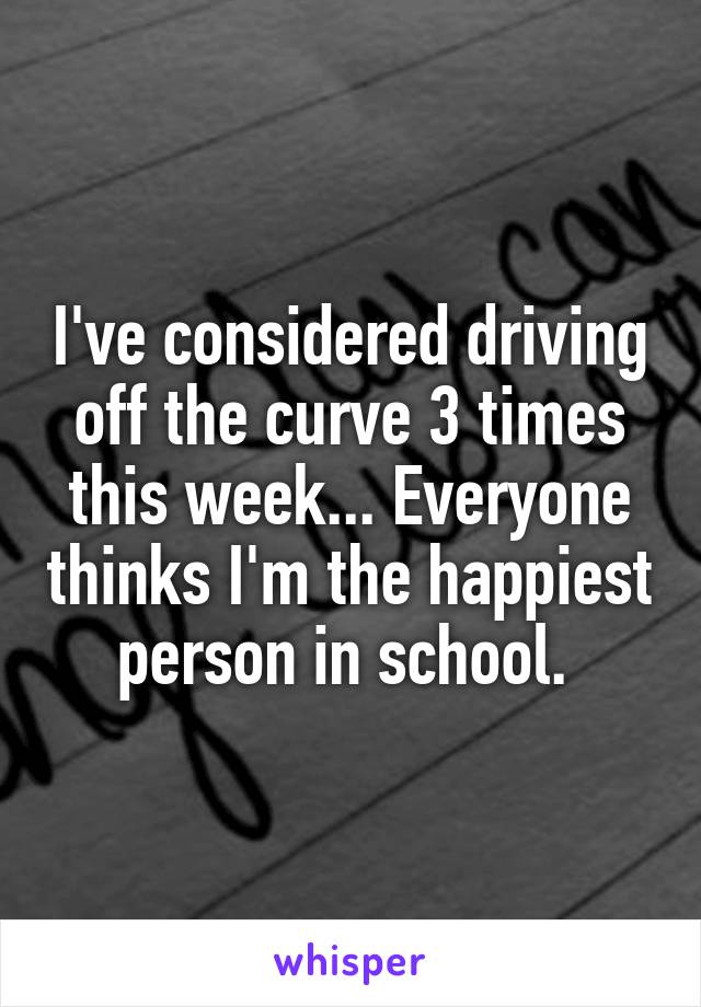 I've considered driving off the curve 3 times this week... Everyone thinks I'm the happiest person in school. 