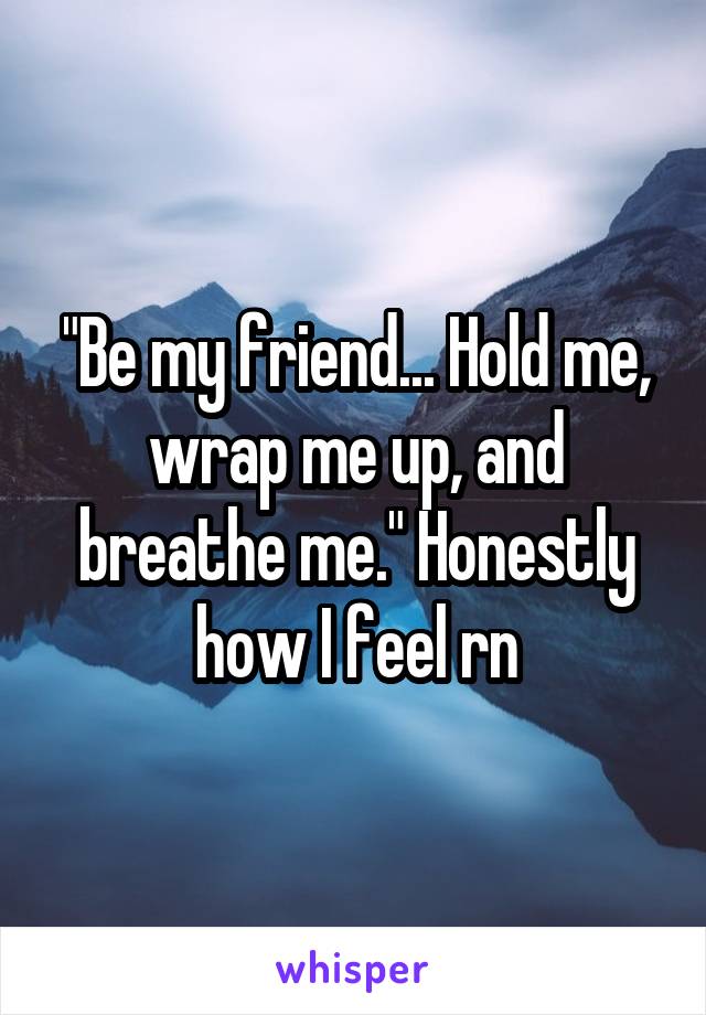 "Be my friend... Hold me, wrap me up, and breathe me." Honestly how I feel rn